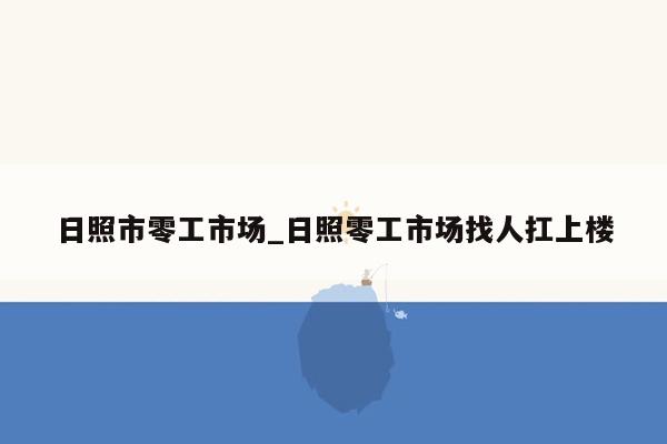 日照市零工市场_日照零工市场找人扛上楼