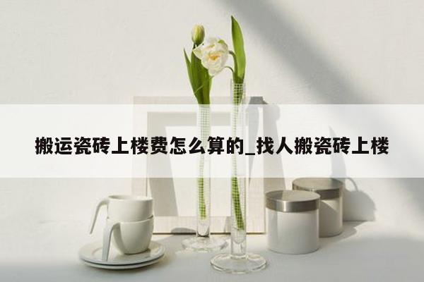 搬运瓷砖上楼费怎么算的_找人搬瓷砖上楼