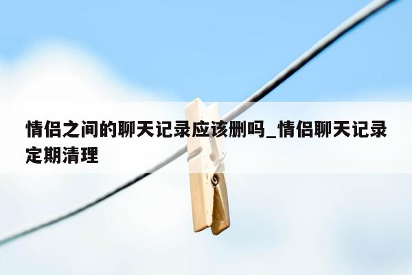 情侣之间的聊天记录应该删吗_情侣聊天记录定期清理