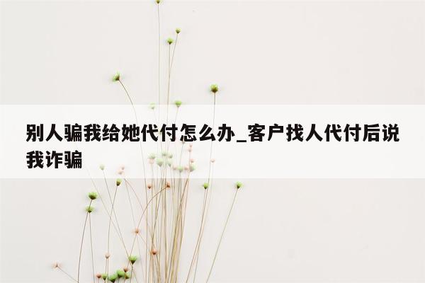 别人骗我给她代付怎么办_客户找人代付后说我诈骗