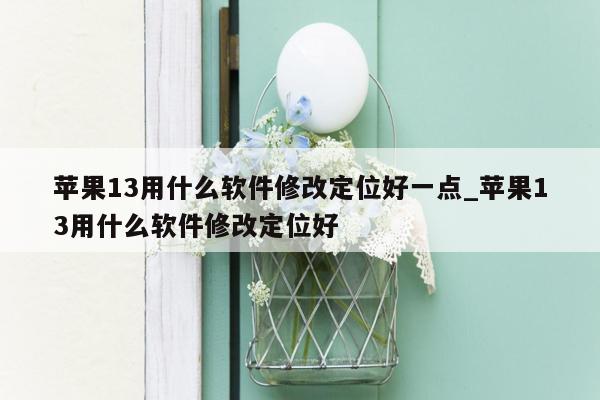 苹果13用什么软件修改定位好一点_苹果13用什么软件修改定位好