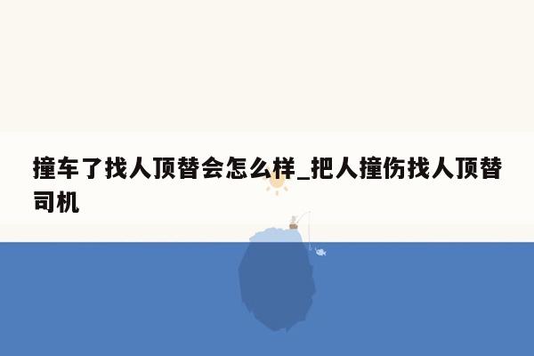 撞车了找人顶替会怎么样_把人撞伤找人顶替司机