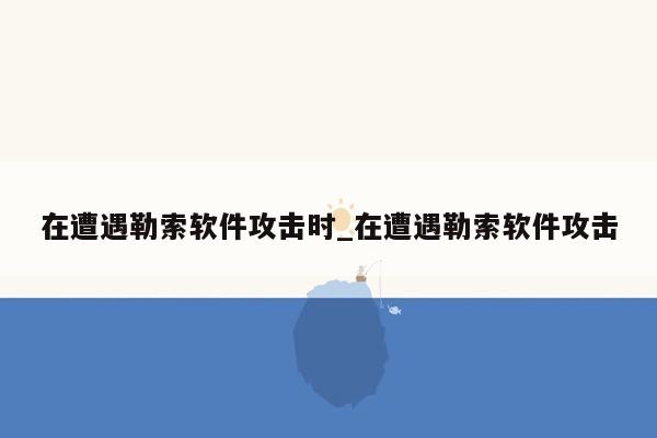 在遭遇勒索软件攻击时_在遭遇勒索软件攻击