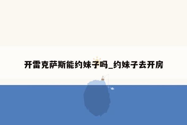 开雷克萨斯能约妹子吗_约妹子去开房