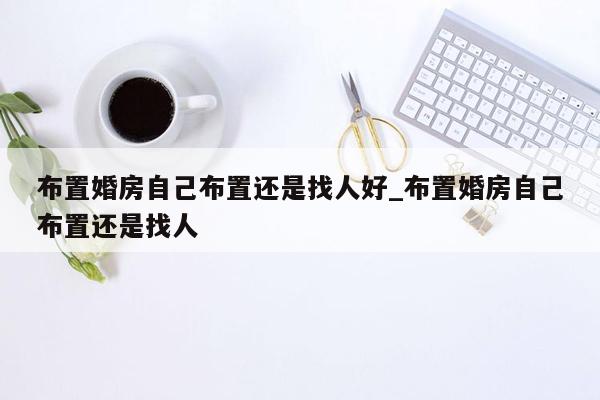 布置婚房自己布置还是找人好_布置婚房自己布置还是找人