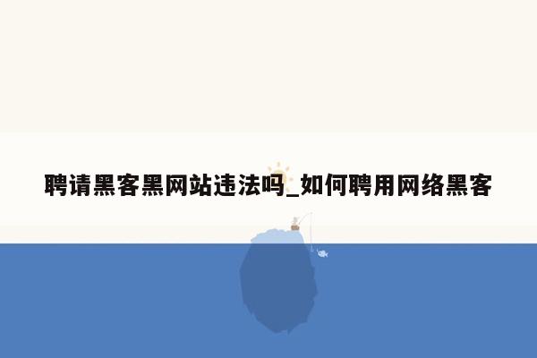 聘请黑客黑网站违法吗_如何聘用网络黑客