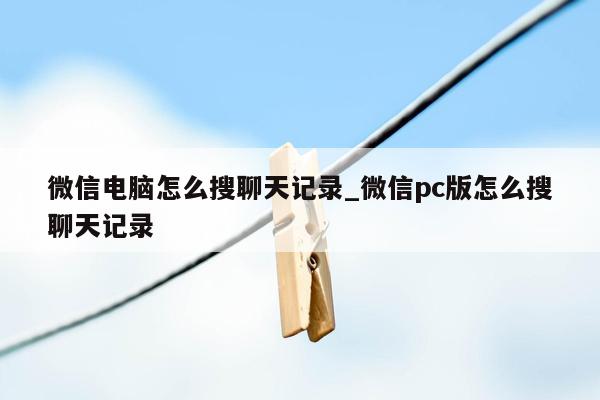 微信电脑怎么搜聊天记录_微信pc版怎么搜聊天记录