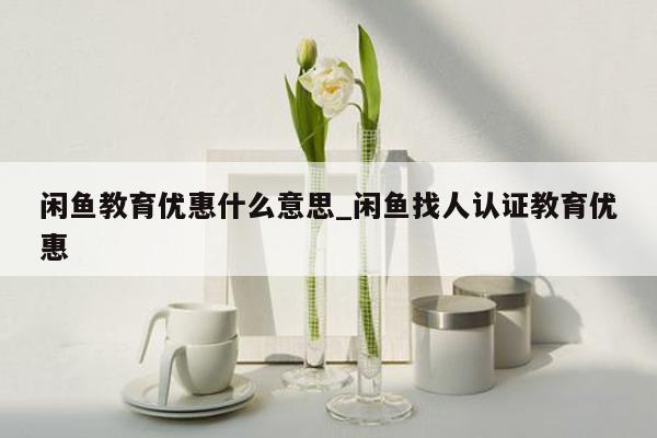 闲鱼教育优惠什么意思_闲鱼找人认证教育优惠