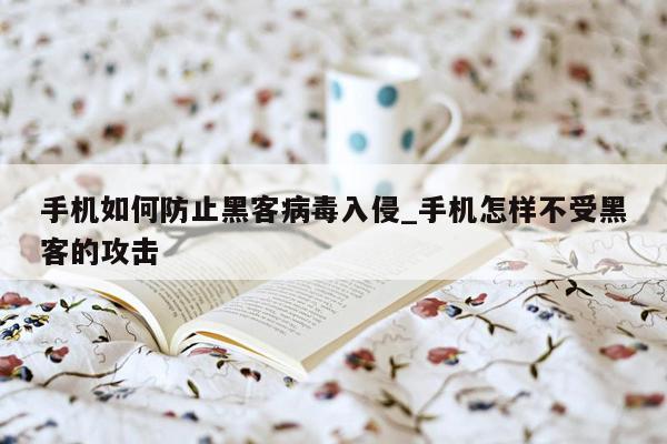 手机如何防止黑客病毒入侵_手机怎样不受黑客的攻击