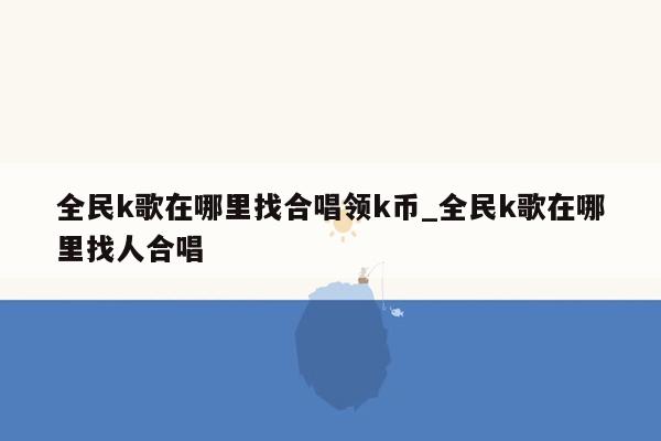 全民k歌在哪里找合唱领k币_全民k歌在哪里找人合唱