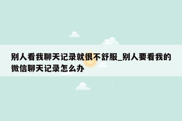 别人看我聊天记录就很不舒服_别人要看我的微信聊天记录怎么办