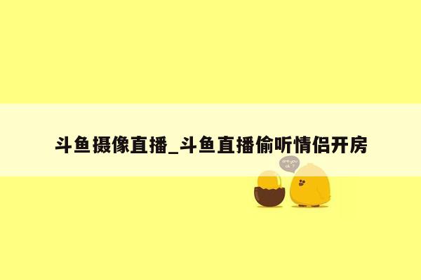 斗鱼摄像直播_斗鱼直播偷听情侣开房