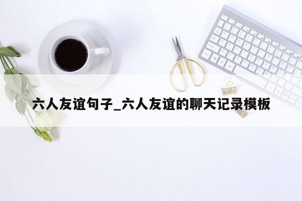 六人友谊句子_六人友谊的聊天记录模板