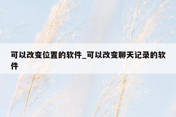 可以改变位置的软件_可以改变聊天记录的软件