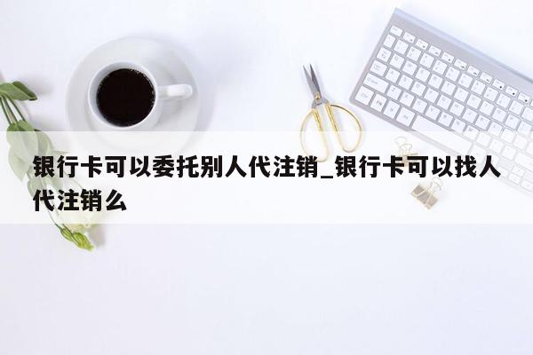 银行卡可以委托别人代注销_银行卡可以找人代注销么