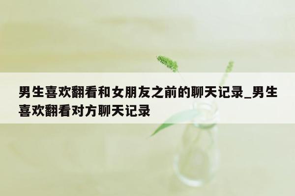 男生喜欢翻看和女朋友之前的聊天记录_男生喜欢翻看对方聊天记录