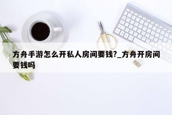 方舟手游怎么开私人房间要钱?_方舟开房间要钱吗