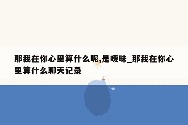 那我在你心里算什么呢,是暧昧_那我在你心里算什么聊天记录