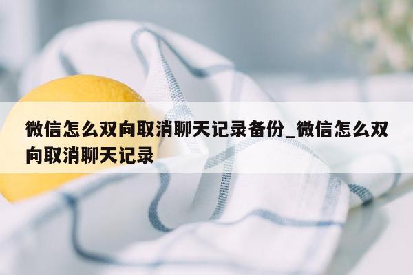 微信怎么双向取消聊天记录备份_微信怎么双向取消聊天记录