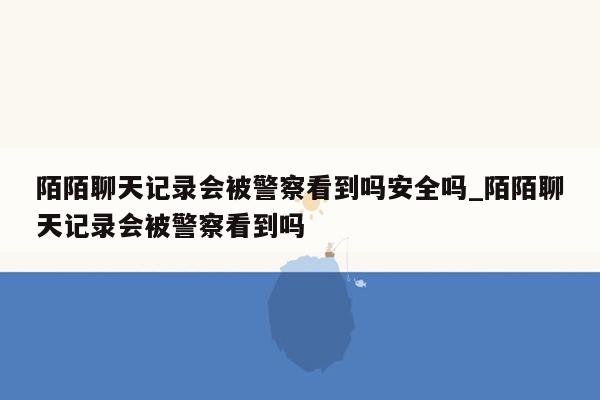 陌陌聊天记录会被警察看到吗安全吗_陌陌聊天记录会被警察看到吗