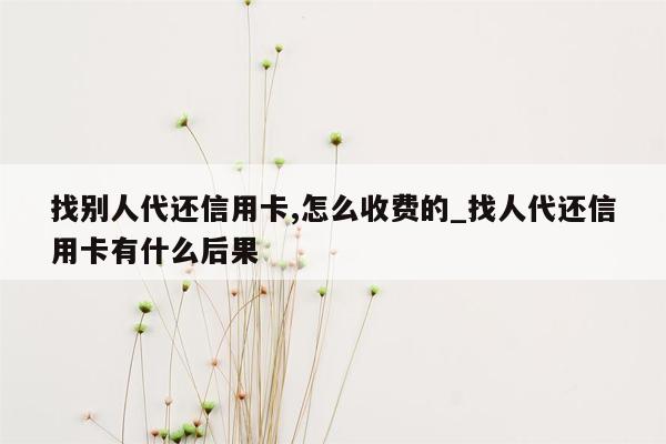 找别人代还信用卡,怎么收费的_找人代还信用卡有什么后果