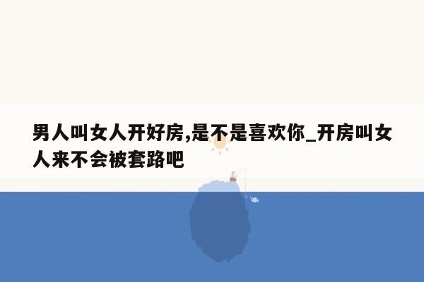 男人叫女人开好房,是不是喜欢你_开房叫女人来不会被套路吧