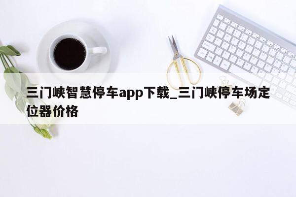 三门峡智慧停车app下载_三门峡停车场定位器价格