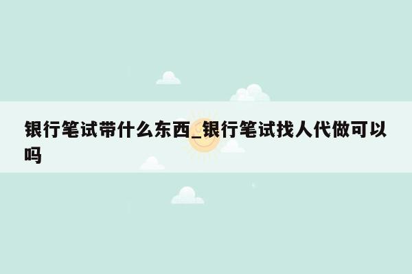 银行笔试带什么东西_银行笔试找人代做可以吗