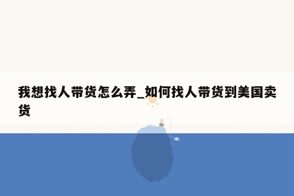 我想找人带货怎么弄_如何找人带货到美国卖货