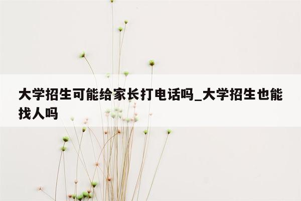 大学招生可能给家长打电话吗_大学招生也能找人吗