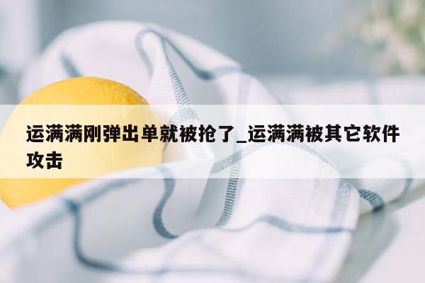 运满满刚弹出单就被抢了_运满满被其它软件攻击