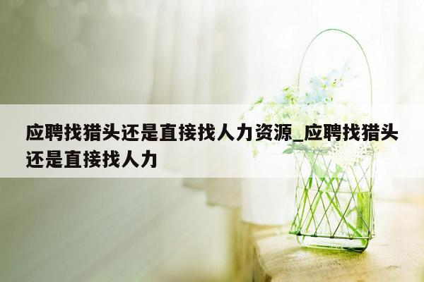 应聘找猎头还是直接找人力资源_应聘找猎头还是直接找人力