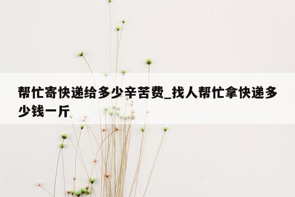 帮忙寄快递给多少辛苦费_找人帮忙拿快递多少钱一斤