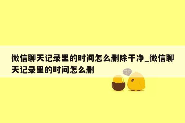 微信聊天记录里的时间怎么删除干净_微信聊天记录里的时间怎么删