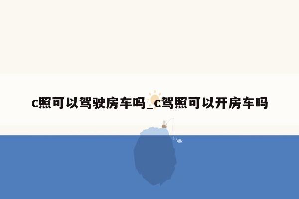 c照可以驾驶房车吗_c驾照可以开房车吗