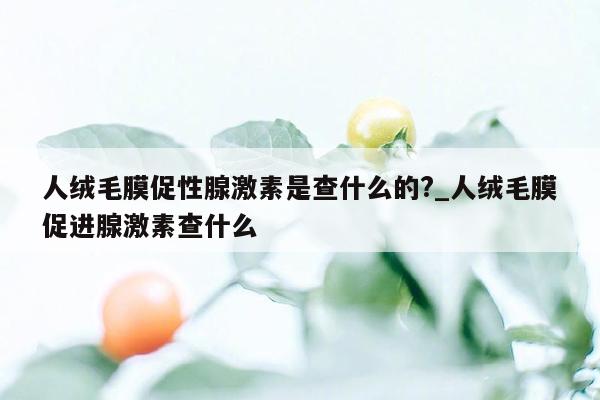 人绒毛膜促性腺激素是查什么的?_人绒毛膜促进腺激素查什么