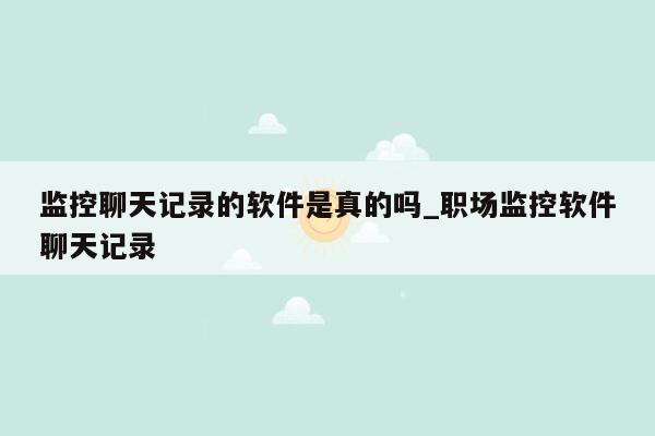 监控聊天记录的软件是真的吗_职场监控软件聊天记录