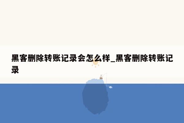 黑客删除转账记录会怎么样_黑客删除转账记录