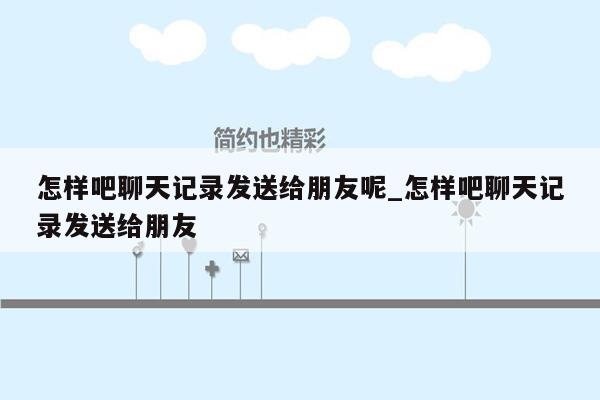 怎样吧聊天记录发送给朋友呢_怎样吧聊天记录发送给朋友