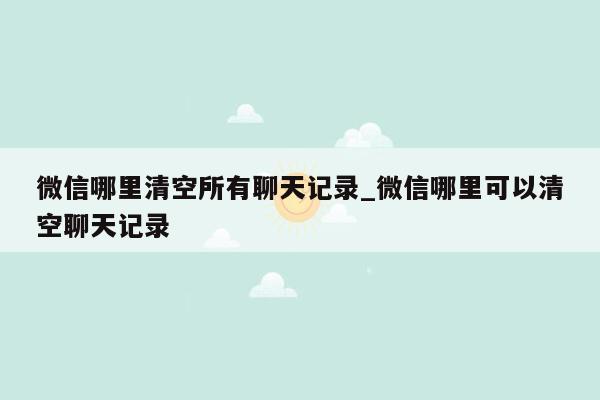 微信哪里清空所有聊天记录_微信哪里可以清空聊天记录