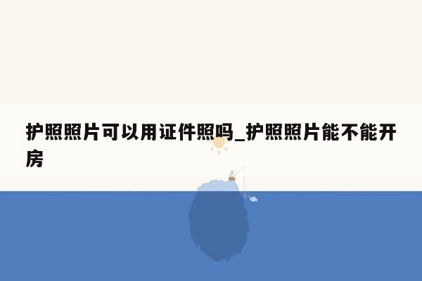 护照照片可以用证件照吗_护照照片能不能开房