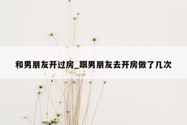 和男朋友开过房_跟男朋友去开房做了几次