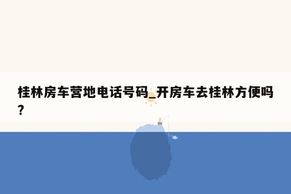 桂林房车营地电话号码_开房车去桂林方便吗?