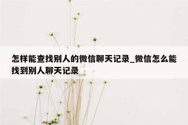 怎样能查找别人的微信聊天记录_微信怎么能找到别人聊天记录