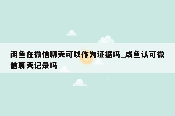 闲鱼在微信聊天可以作为证据吗_咸鱼认可微信聊天记录吗