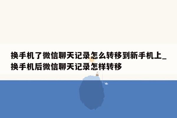 换手机了微信聊天记录怎么转移到新手机上_换手机后微信聊天记录怎样转移