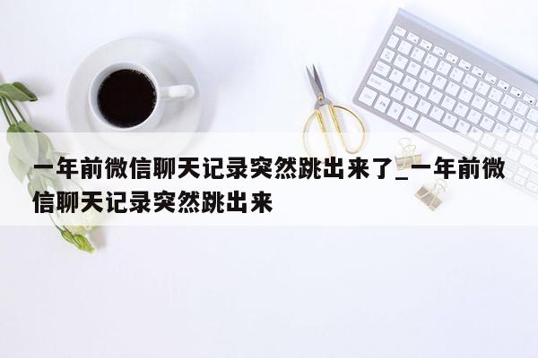 一年前微信聊天记录突然跳出来了_一年前微信聊天记录突然跳出来