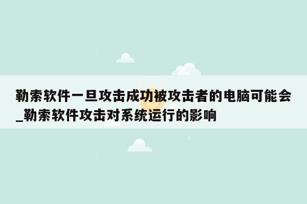 勒索软件一旦攻击成功被攻击者的电脑可能会_勒索软件攻击对系统运行的影响