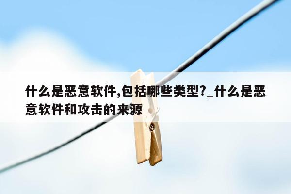 什么是恶意软件,包括哪些类型?_什么是恶意软件和攻击的来源