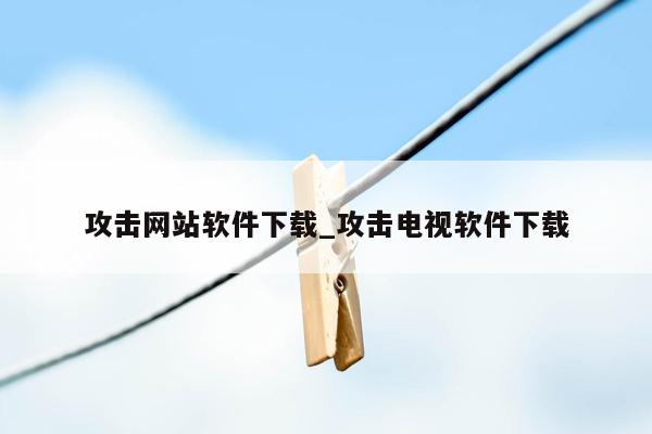 攻击网站软件下载_攻击电视软件下载